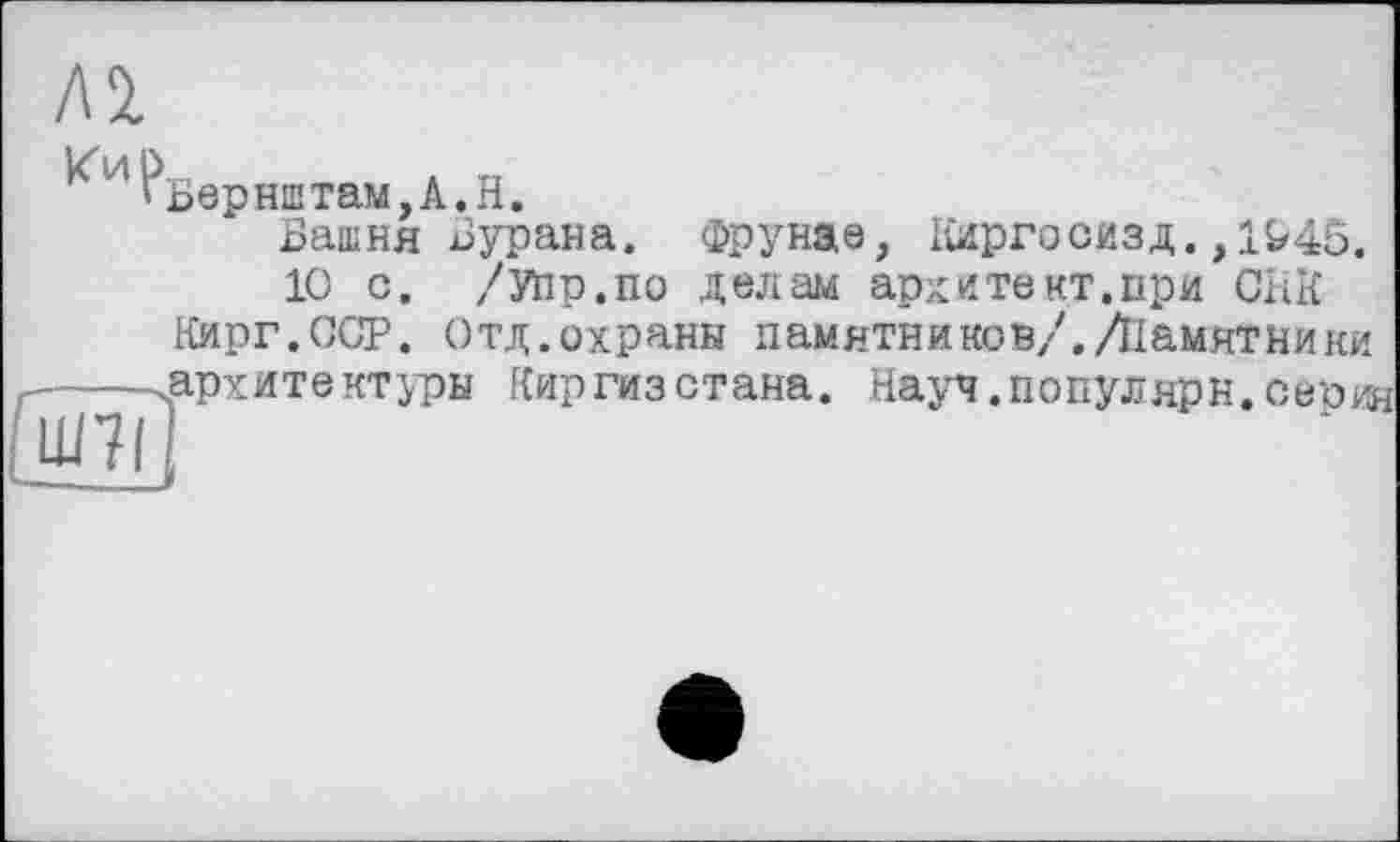 ﻿Al
Кир
Бврнштам,А.Н.
Башня Бурана. Фрунае, Ііиргосизд., 1^46.
10 с. /Уїір.по делам ардитект.при СНК Кирг.ССР. Отд.охраны памятников/./Памятники
г---.арх ите ктуры Г{ир ги з с т ана
іШ7і
Науч. по пул яр н. о е р ин